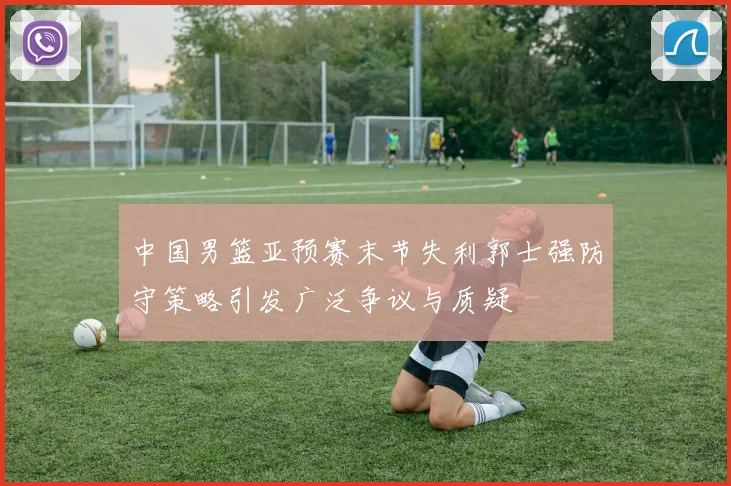 中国男篮亚预赛末节失利郭士强防守策略引发广泛争议与质疑