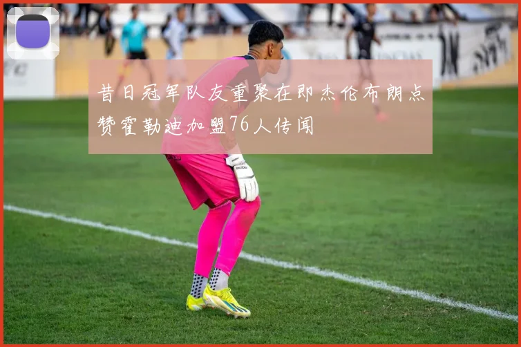 昔日冠军队友重聚在即杰伦布朗点赞霍勒迪加盟76人传闻