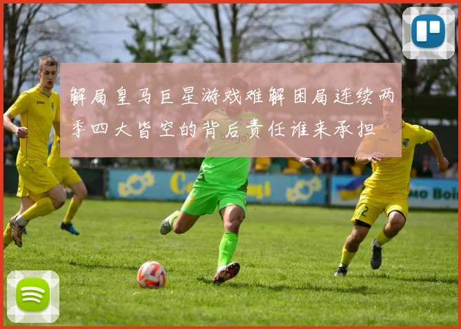 解局皇马巨星游戏难解困局连续两季四大皆空的背后责任谁来承担